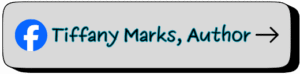 Gray button with a Facebook icon followed by the text “Tiffany Marks, Author” in black letters outlined in teal, ending with a black arrow. Links to Tiffany Marks’s official Facebook author page.