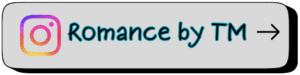 Gray button with an Instagram camera icon followed by the text “Romance by TM” in black letters outlined in teal, ending with a black arrow. Links to the official Romance by TM Instagram account featuring contemporary romance and suspense book updates.